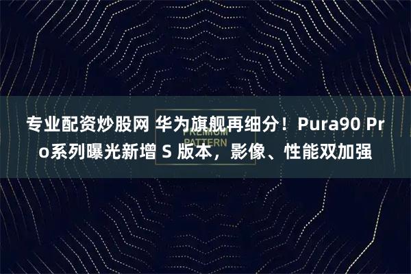 专业配资炒股网 华为旗舰再细分!Pura90 Pro系列曝光新增 S 版本,影像、性能双加强