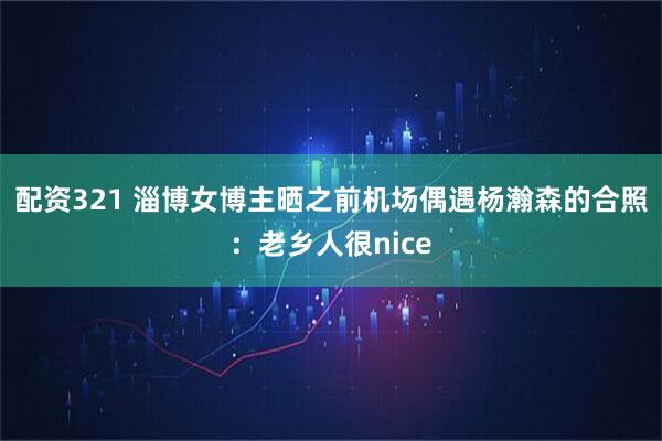 配资321 淄博女博主晒之前机场偶遇杨瀚森的合照：老乡人很nice