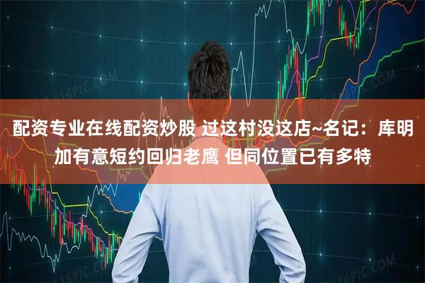 配资专业在线配资炒股 过这村没这店~名记：库明加有意短约回归老鹰 但同位置已有多特