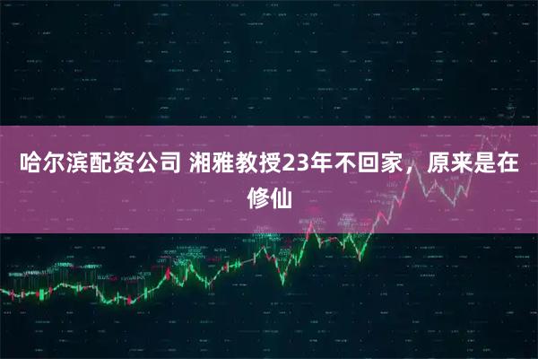 哈尔滨配资公司 湘雅教授23年不回家，原来是在修仙