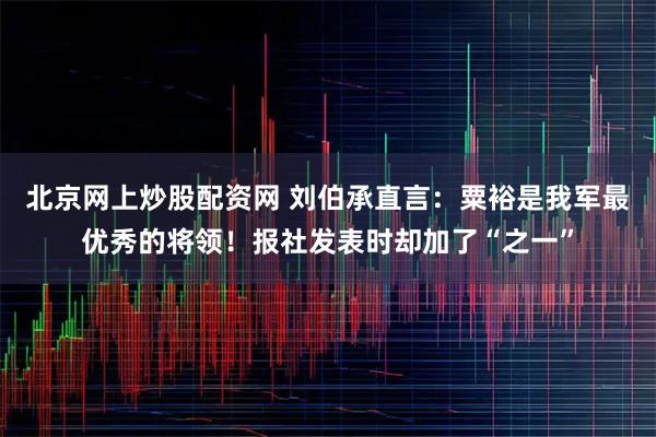 北京网上炒股配资网 刘伯承直言：粟裕是我军最优秀的将领！报社发表时却加了“之一”