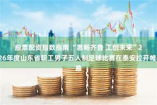 股票配资指数指南 “惠畅齐鲁 工创未来”2026年度山东省职工男子五人制足球比赛在泰安拉开帷幕